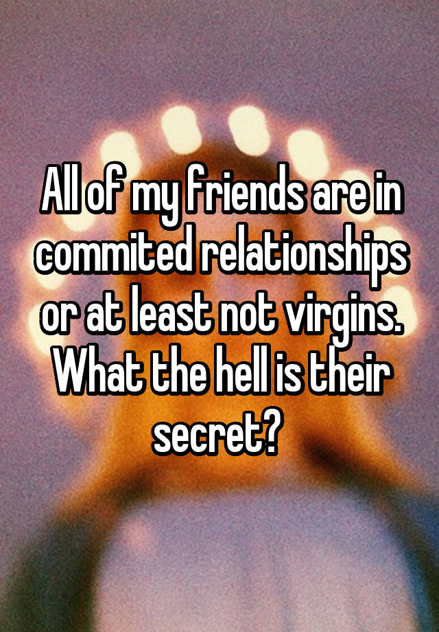 All of my friends are in commited relationships or at least not virgins. What the hell is their secret? 