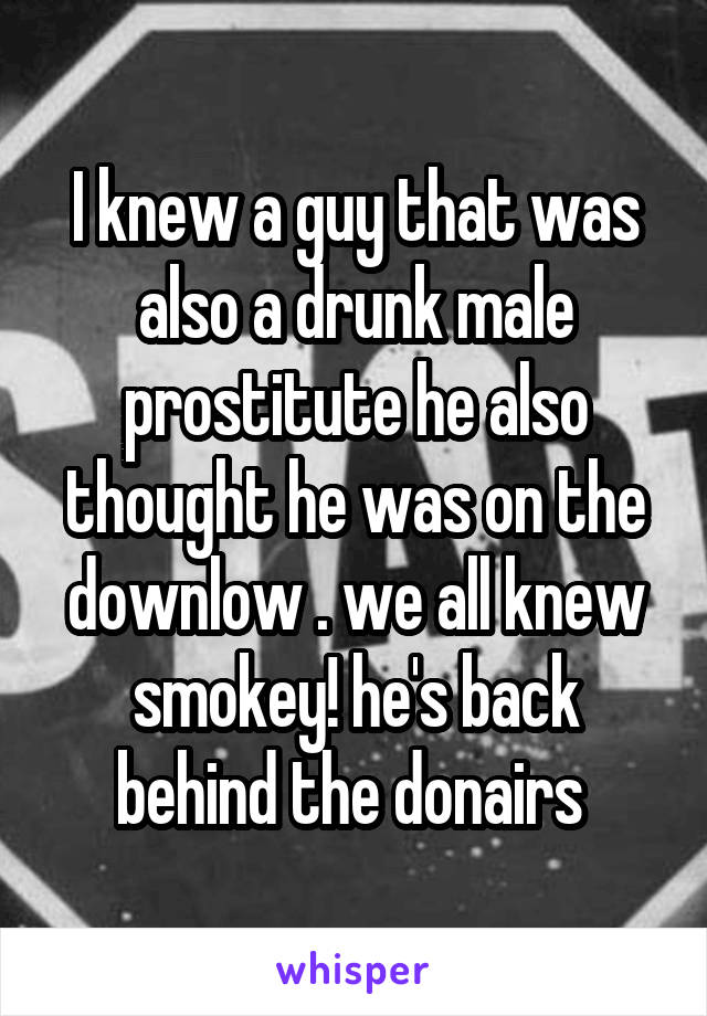 I knew a guy that was also a drunk male prostitute he also thought he was on the downlow . we all knew smokey! he's back behind the donairs 