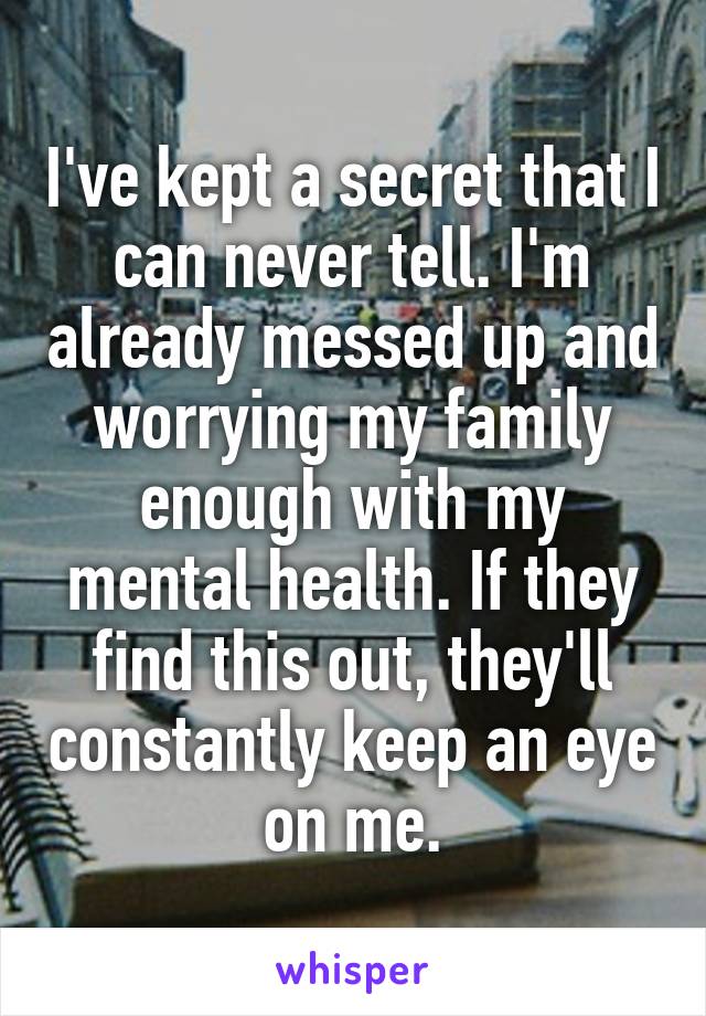 I've kept a secret that I can never tell. I'm already messed up and worrying my family enough with my mental health. If they find this out, they'll constantly keep an eye on me.