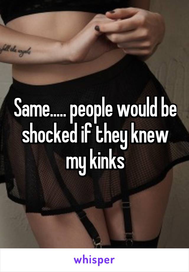 Same..... people would be shocked if they knew my kinks