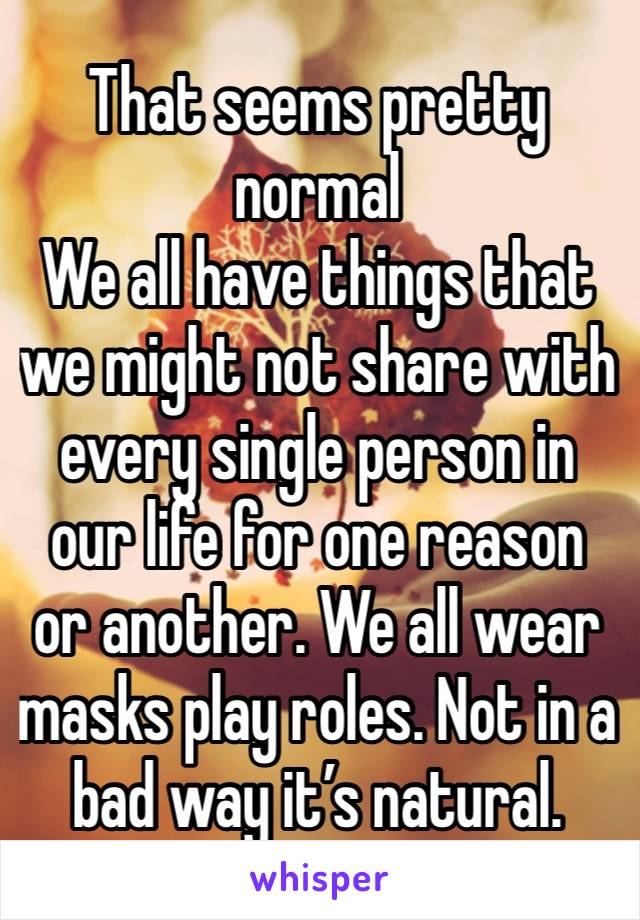 That seems pretty normal 
We all have things that we might not share with every single person in our life for one reason or another. We all wear masks play roles. Not in a bad way it’s natural.