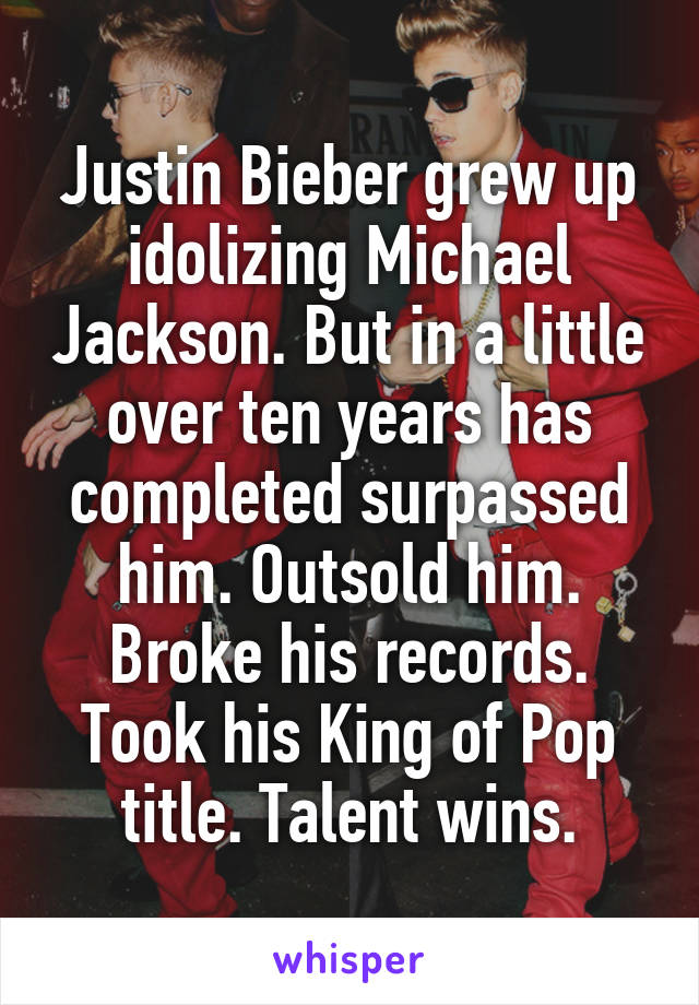 Justin Bieber grew up idolizing Michael Jackson. But in a little over ten years has completed surpassed him. Outsold him. Broke his records. Took his King of Pop title. Talent wins.