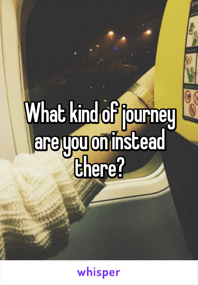 What kind of journey are you on instead there?