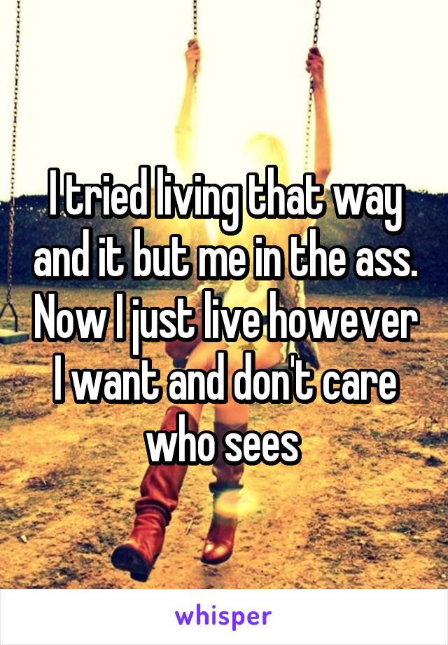 I tried living that way and it but me in the ass. Now I just live however I want and don't care who sees 