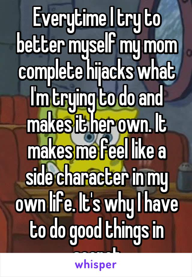 Everytime I try to better myself my mom complete hijacks what I'm trying to do and makes it her own. It makes me feel like a side character in my own life. It's why I have to do good things in secret