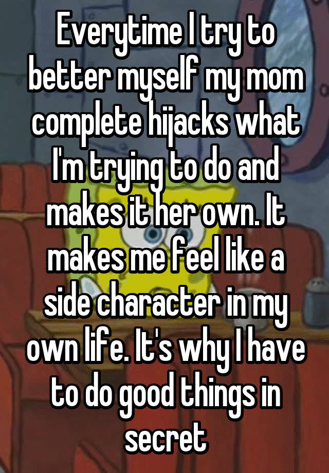 Everytime I try to better myself my mom complete hijacks what I'm trying to do and makes it her own. It makes me feel like a side character in my own life. It's why I have to do good things in secret