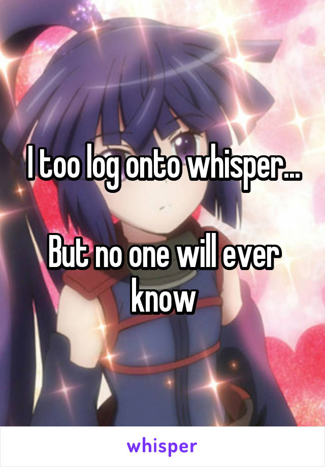 I too log onto whisper...

But no one will ever know