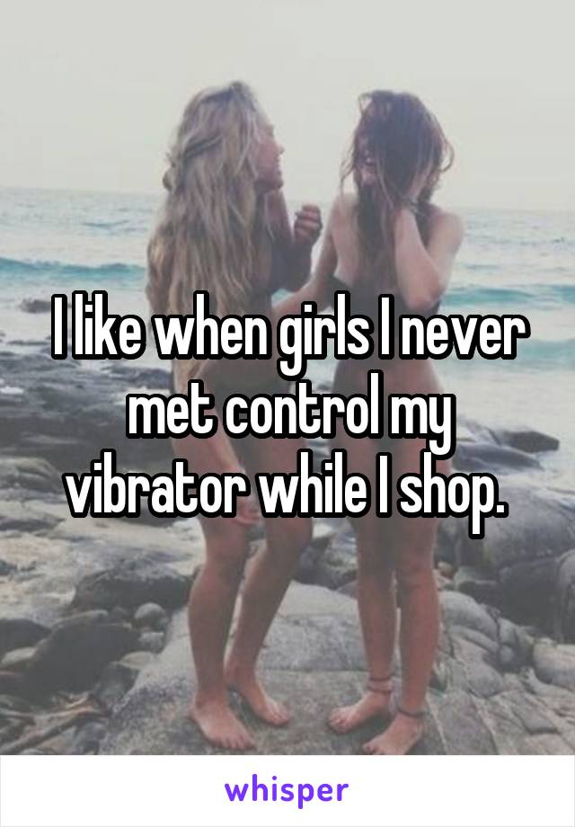 I like when girls I never met control my vibrator while I shop. 