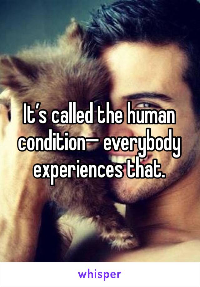 It’s called the human condition— everybody experiences that.