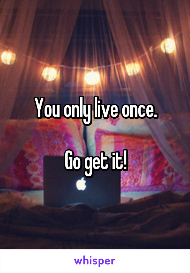 You only live once.

Go get it!