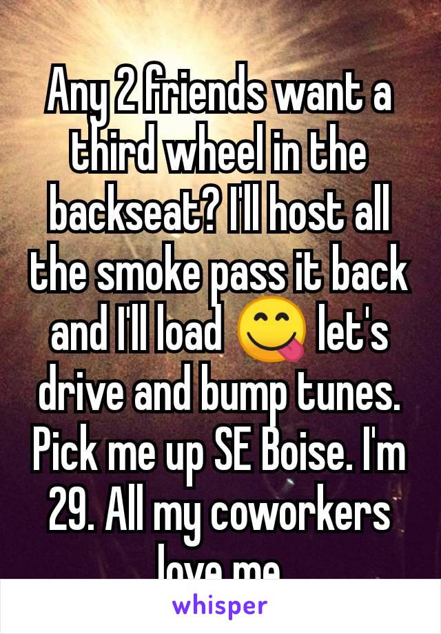 Any 2 friends want a third wheel in the backseat? I'll host all the smoke pass it back and I'll load 😋 let's drive and bump tunes. Pick me up SE Boise. I'm 29. All my coworkers love me