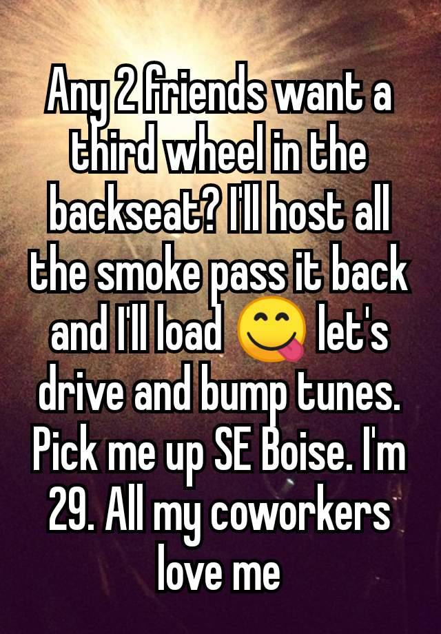 Any 2 friends want a third wheel in the backseat? I'll host all the smoke pass it back and I'll load 😋 let's drive and bump tunes. Pick me up SE Boise. I'm 29. All my coworkers love me