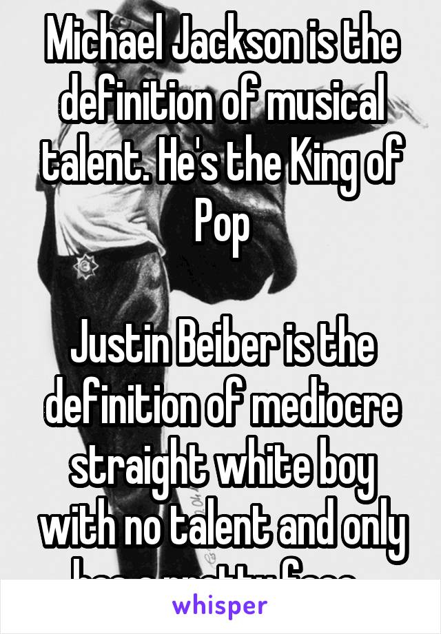 Michael Jackson is the definition of musical talent. He's the King of Pop

Justin Beiber is the definition of mediocre straight white boy with no talent and only has a pretty face. 