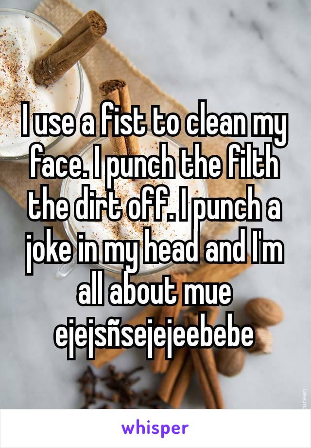 I use a fist to clean my face. I punch the filth the dirt off. I punch a joke in my head and I'm all about mue ejejsñsejejeebebe