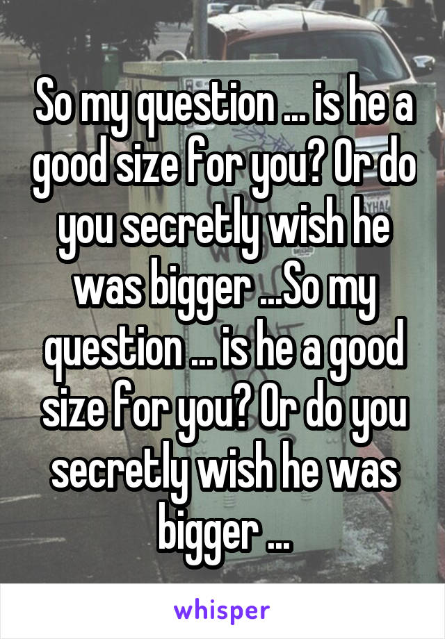 So my question ... is he a good size for you? Or do you secretly wish he was bigger ...So my question ... is he a good size for you? Or do you secretly wish he was bigger ...