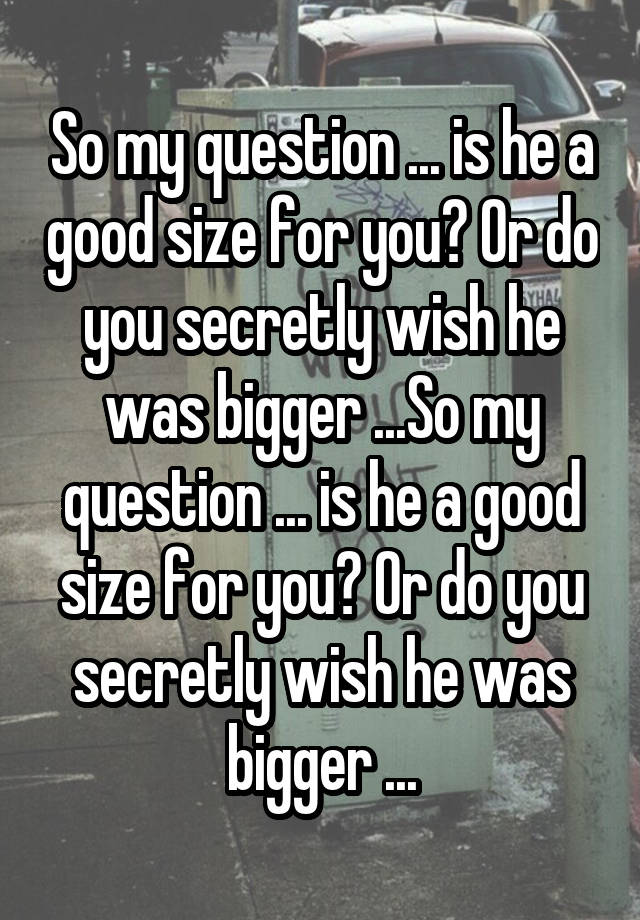 So my question ... is he a good size for you? Or do you secretly wish he was bigger ...So my question ... is he a good size for you? Or do you secretly wish he was bigger ...