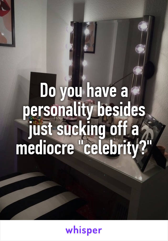 Do you have a personality besides just sucking off a mediocre "celebrity?"