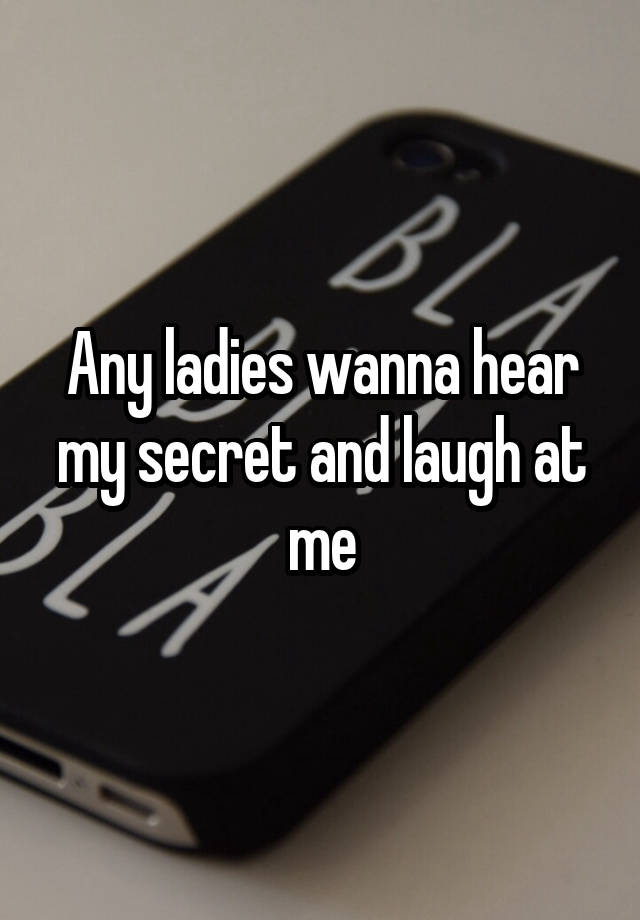 Any ladies wanna hear my secret and laugh at me