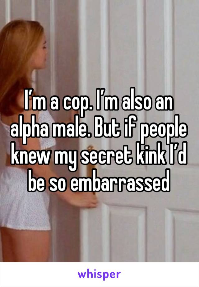 I’m a cop. I’m also an alpha male. But if people knew my secret kink I’d be so embarrassed 