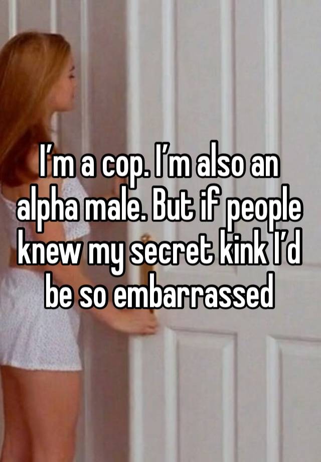 I’m a cop. I’m also an alpha male. But if people knew my secret kink I’d be so embarrassed 