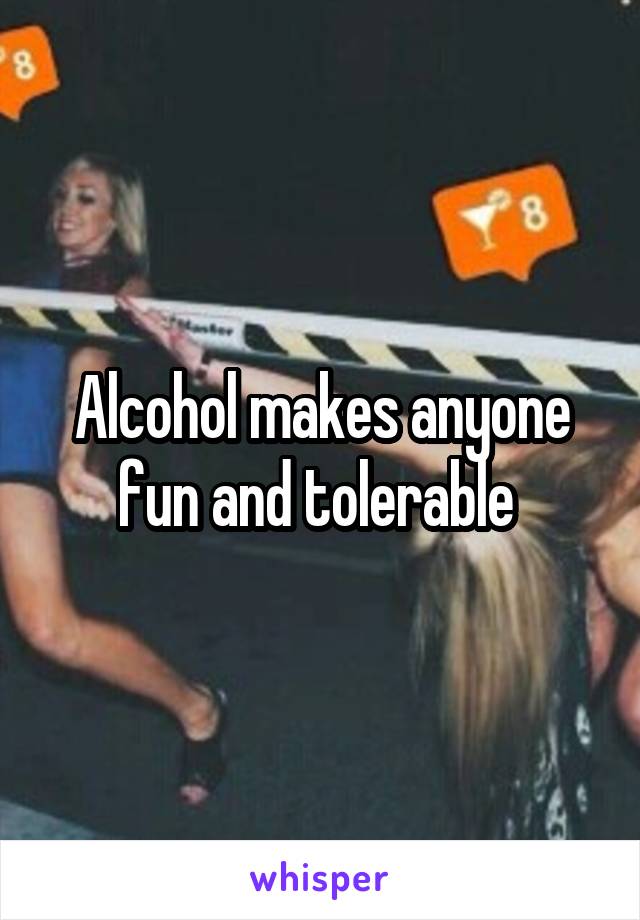 Alcohol makes anyone fun and tolerable 