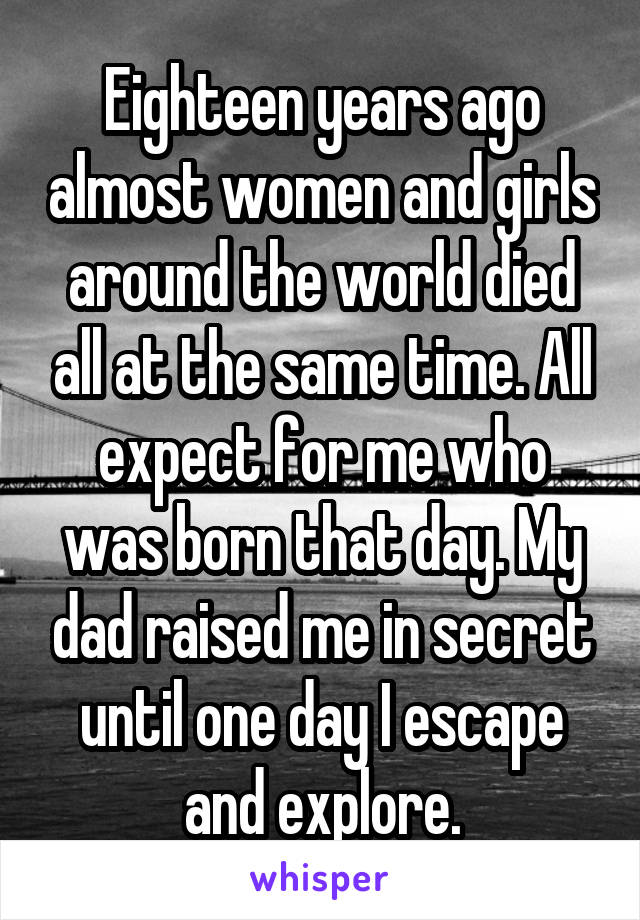 Eighteen years ago almost women and girls around the world died all at the same time. All expect for me who was born that day. My dad raised me in secret until one day I escape and explore.