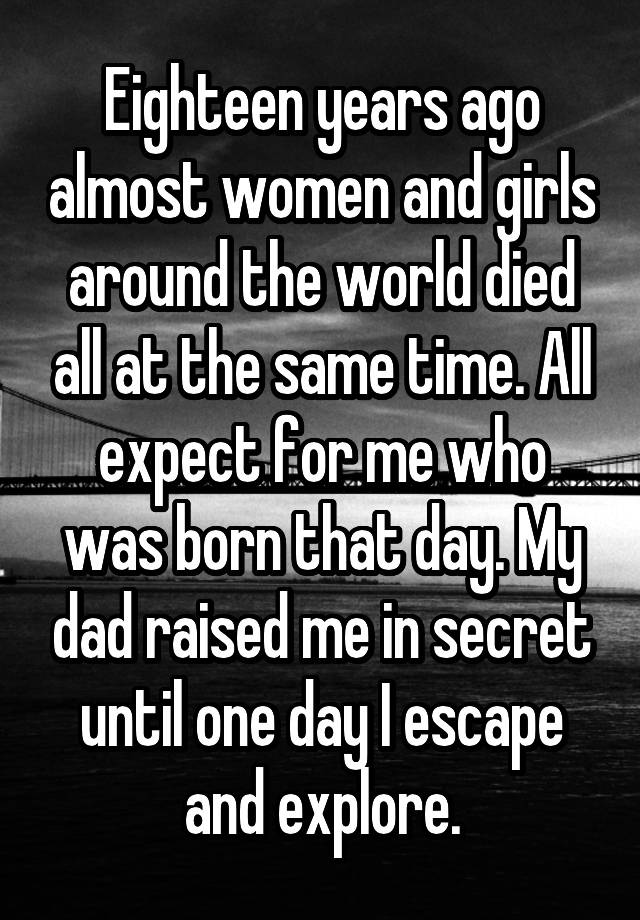 Eighteen years ago almost women and girls around the world died all at the same time. All expect for me who was born that day. My dad raised me in secret until one day I escape and explore.