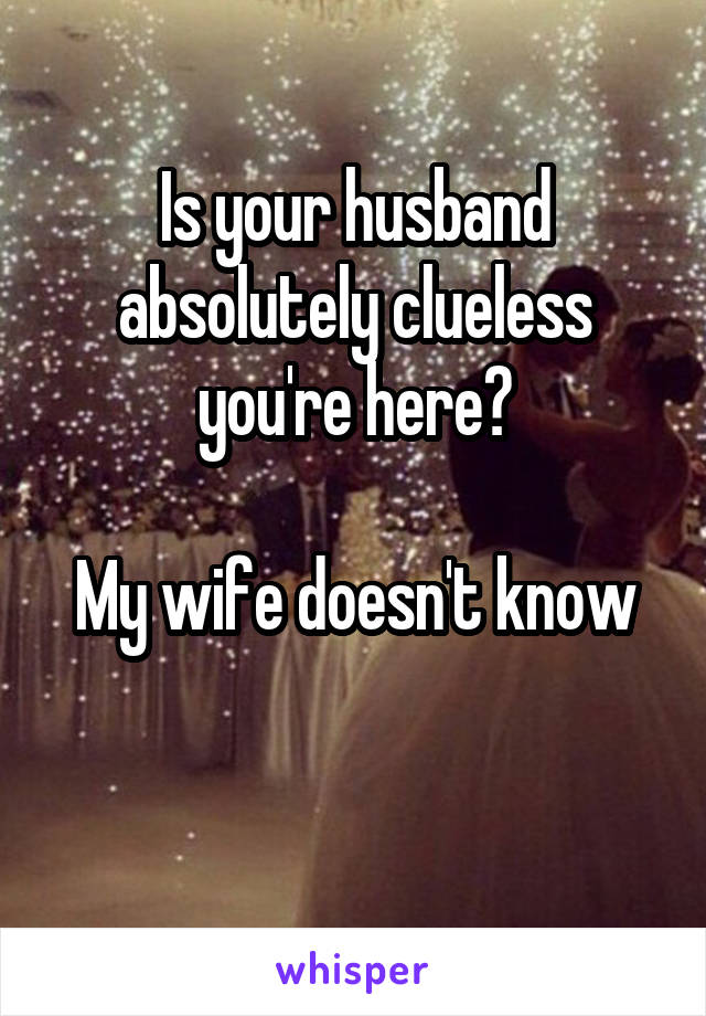 Is your husband absolutely clueless you're here?

My wife doesn't know

