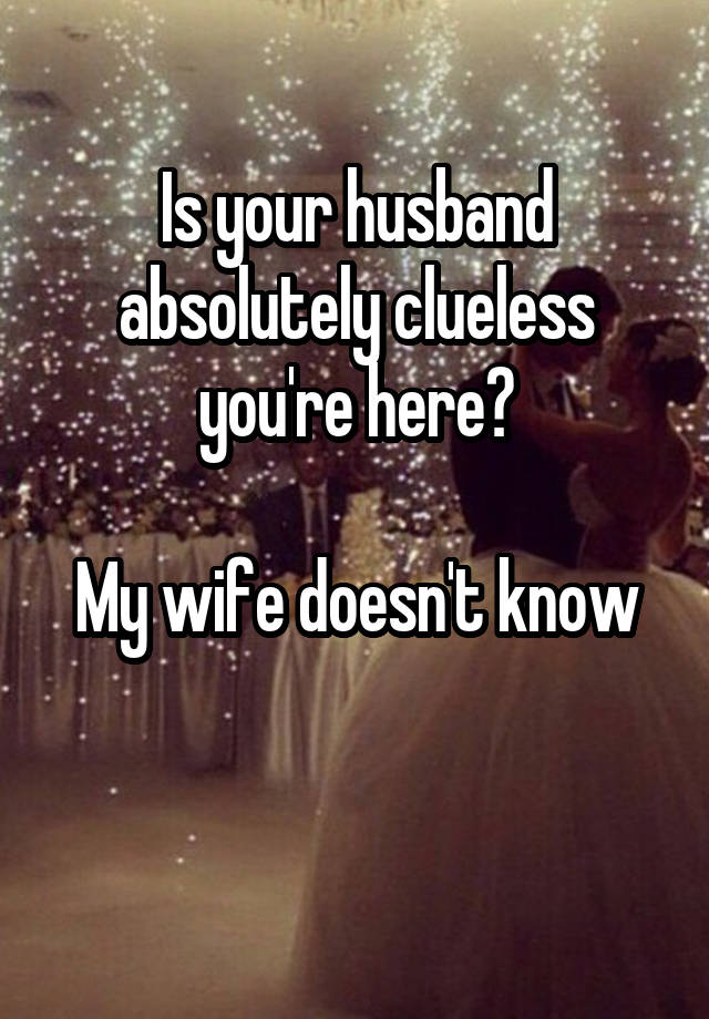 Is your husband absolutely clueless you're here?

My wife doesn't know

