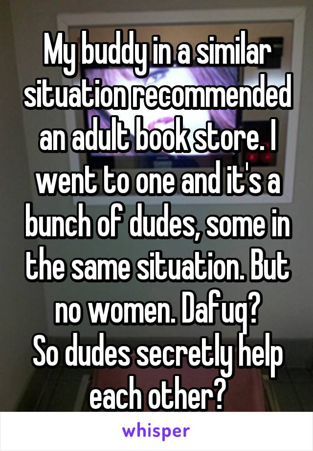 My buddy in a similar situation recommended an adult book store. I went to one and it's a bunch of dudes, some in the same situation. But no women. Dafuq?
So dudes secretly help each other?