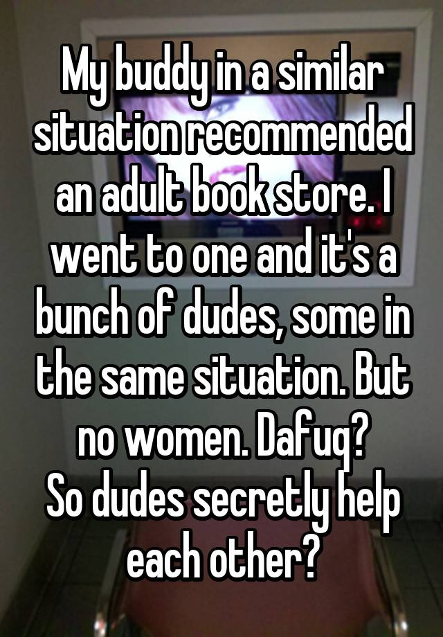 My buddy in a similar situation recommended an adult book store. I went to one and it's a bunch of dudes, some in the same situation. But no women. Dafuq?
So dudes secretly help each other?