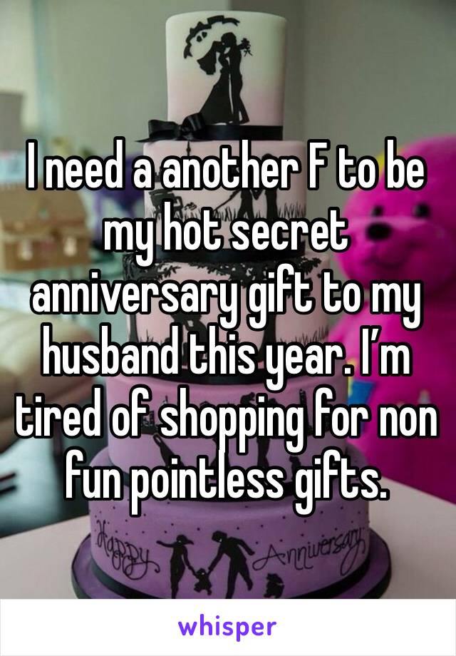 I need a another F to be my hot secret anniversary gift to my husband this year. I’m tired of shopping for non fun pointless gifts.