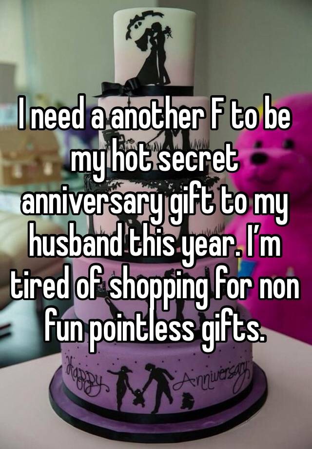 I need a another F to be my hot secret anniversary gift to my husband this year. I’m tired of shopping for non fun pointless gifts.