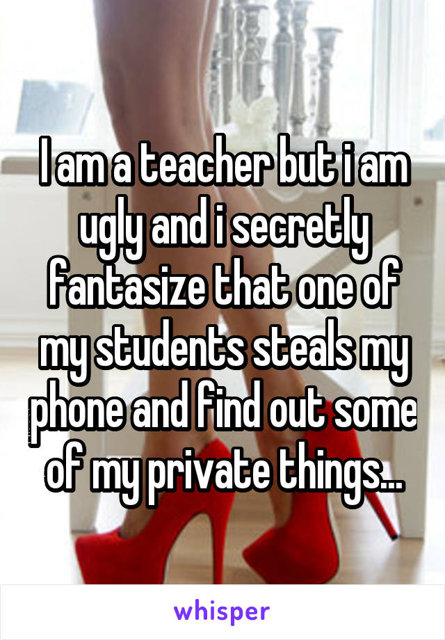 I am a teacher but i am ugly and i secretly fantasize that one of my students steals my phone and find out some of my private things...