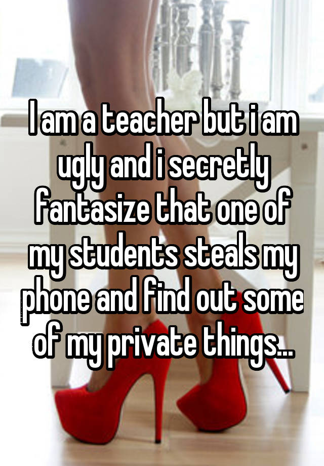 I am a teacher but i am ugly and i secretly fantasize that one of my students steals my phone and find out some of my private things...