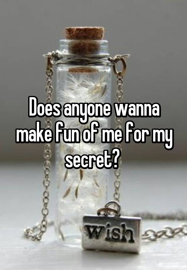 Does anyone wanna make fun of me for my secret? 