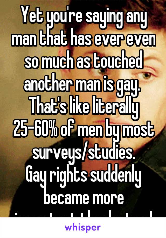 Yet you're saying any man that has ever even so much as touched another man is gay.  That's like literally 25-60% of men by most surveys/studies.
Gay rights suddenly became more important thanks to u!