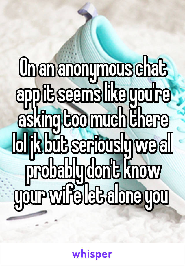 On an anonymous chat app it seems like you're asking too much there lol jk but seriously we all probably don't know your wife let alone you 