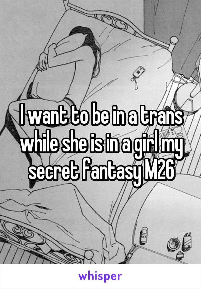 I want to be in a trans while she is in a girl my secret fantasy M26