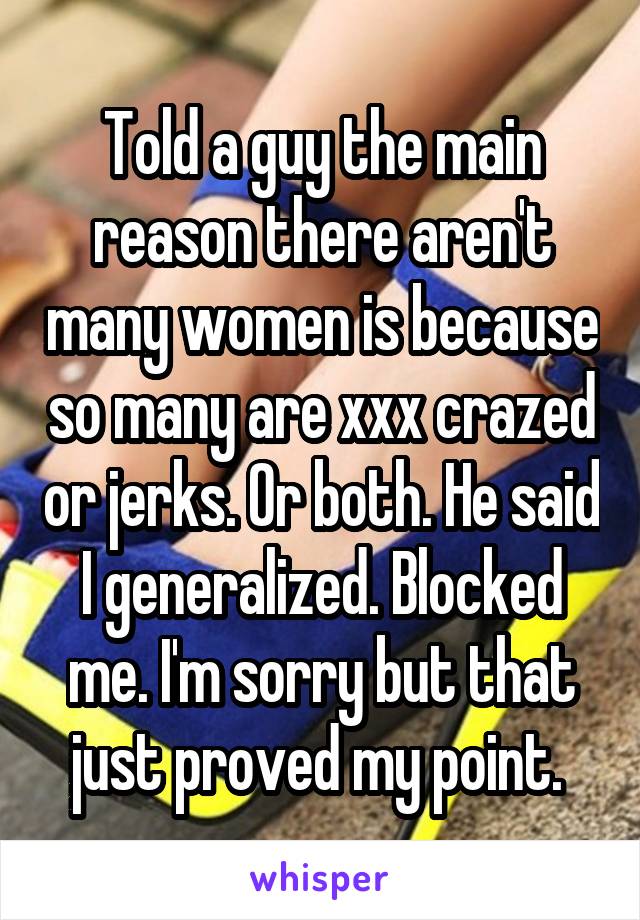 Told a guy the main reason there aren't many women is because so many are xxx crazed or jerks. Or both. He said I generalized. Blocked me. I'm sorry but that just proved my point. 