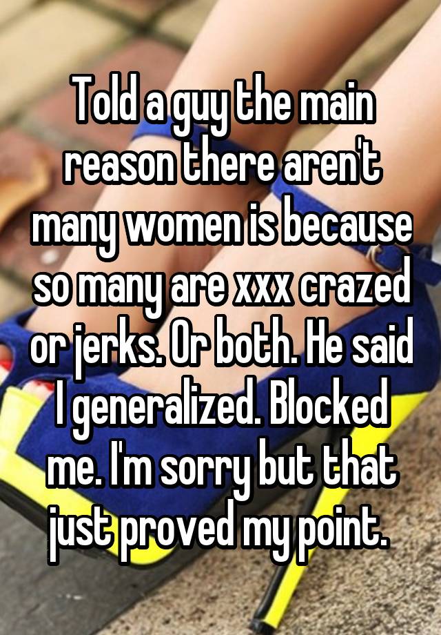 Told a guy the main reason there aren't many women is because so many are xxx crazed or jerks. Or both. He said I generalized. Blocked me. I'm sorry but that just proved my point. 