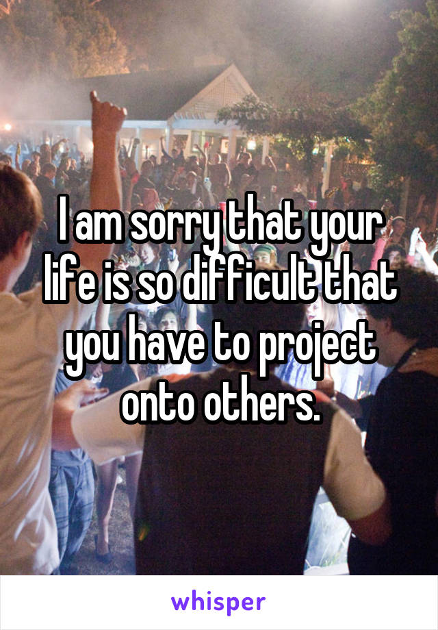 I am sorry that your life is so difficult that you have to project onto others.