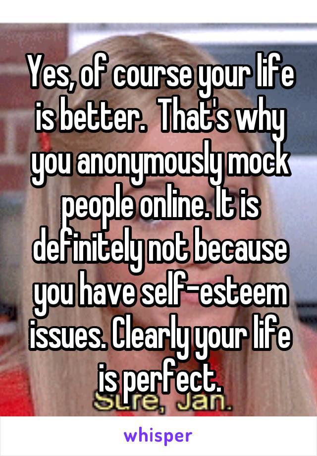 Yes, of course your life is better.  That's why you anonymously mock people online. It is definitely not because you have self-esteem issues. Clearly your life is perfect.