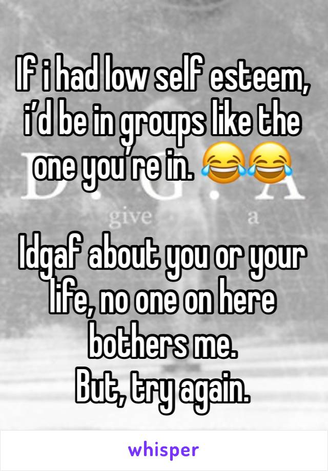 If i had low self esteem, i’d be in groups like the one you’re in. 😂😂

Idgaf about you or your life, no one on here bothers me.
But, try again.