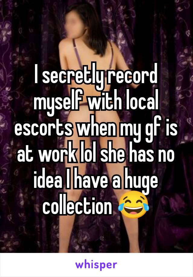 I secretly record myself with local escorts when my gf is at work lol she has no idea I have a huge collection 😂