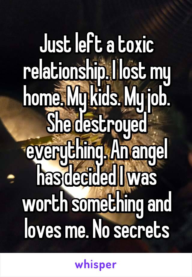 Just left a toxic relationship. I lost my home. My kids. My job. She destroyed everything. An angel has decided I was worth something and loves me. No secrets