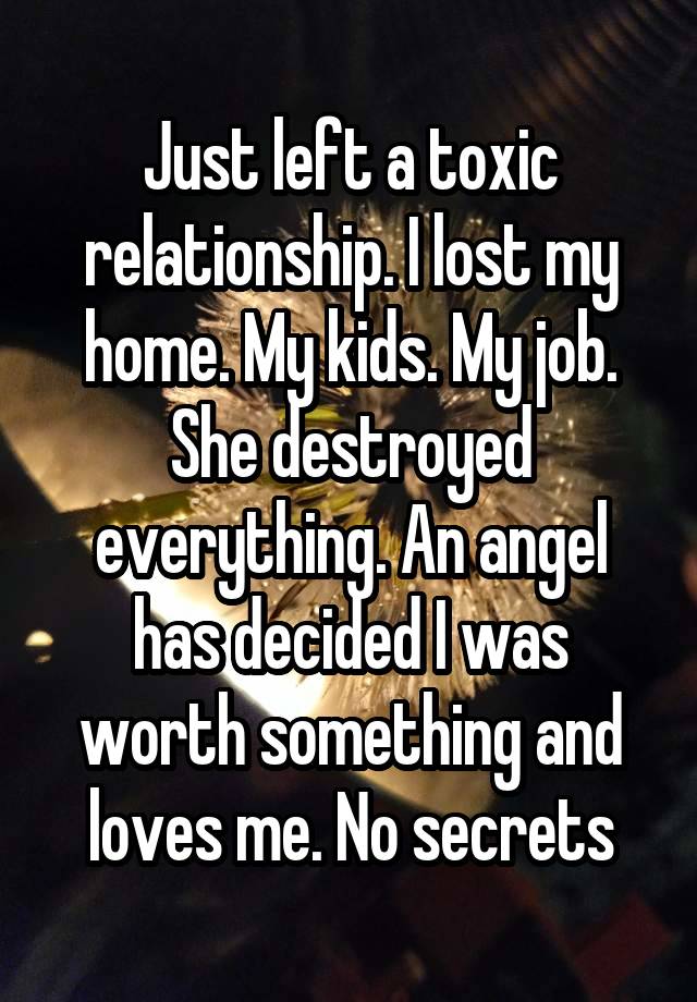 Just left a toxic relationship. I lost my home. My kids. My job. She destroyed everything. An angel has decided I was worth something and loves me. No secrets