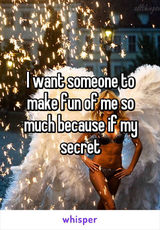 I want someone to make fun of me so much because if my secret