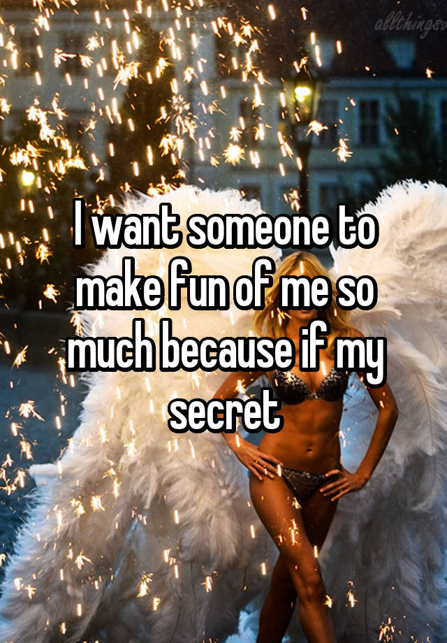 I want someone to make fun of me so much because if my secret