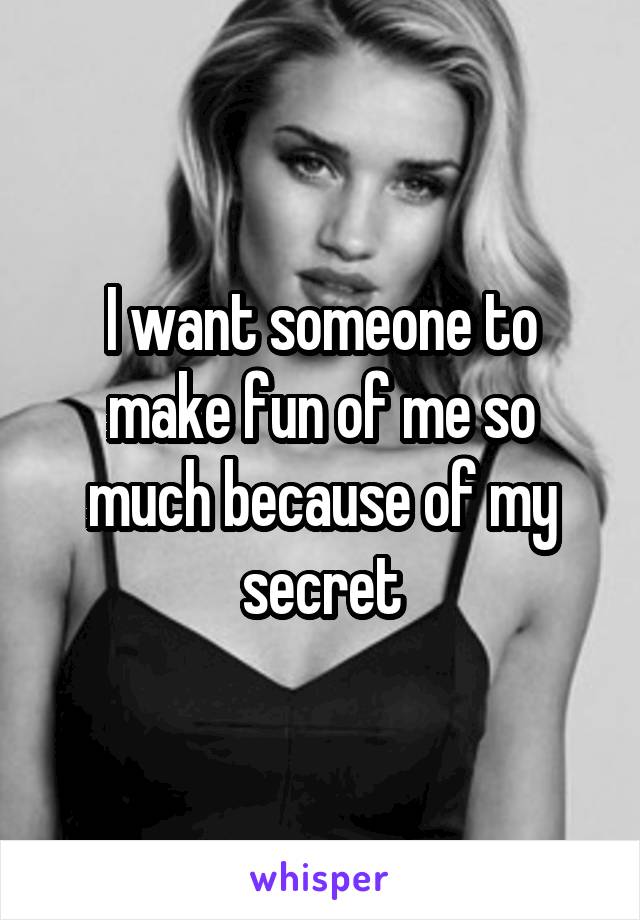 I want someone to make fun of me so much because of my secret